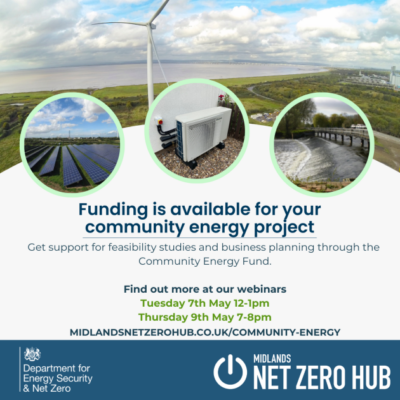 Photos of wind turbines, solar panels, a generator and a lake. Text reads: Funding is available for your community energy project. Get support for feasibility studies and business planning through the Community Energy Fund. Find out more at our webinars Tuesday 7th May and Thursday 9th May. Midlandsnetzerohub.co.uk/community-energy. Department for Energy Security and Net Zero logo. Midlands Net Zero Hub logo.